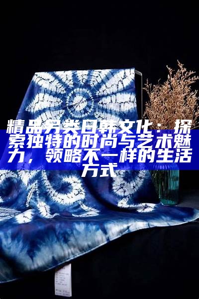精品另类日韩文化：探索无与伦比的时尚与艺术魅力，领略不一样的生活方式