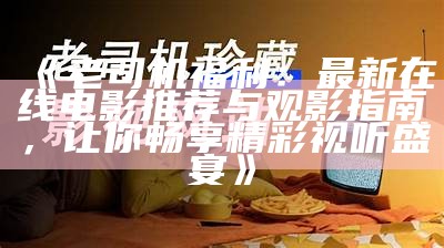 《老司机福利：最新在线电影推荐与观影指南，让你畅享精彩视听盛宴》