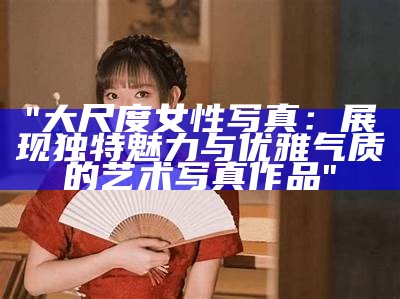 《朱忆音大尺度写真：展现独有魅力与艺术之美》