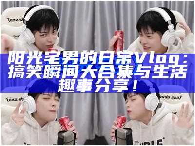 阳光宅男的日常Vlog：搞笑瞬间大合集与生活趣事分享！